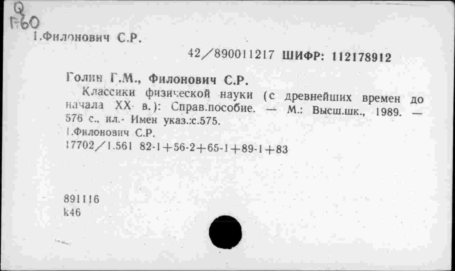 ﻿До
1-Филонович С.Р.
42/890011217 ШИФР: 112178912
Голин Г.М., Филонович С.Р.
Классики физической науки (с древнейших времен до начала XX в.): Справ.пособие. —- м..\ Высш.шк., 1989. _
576 с., ил.- Имен указ.:с.575.
1.Филоновым С.Р.
17702/1.561 82-1 +56-2+65-1+89-1+83
891116 к46